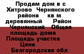 Продам дом в с.Хитрово. Чернянского района. 50кв.м, деревянный,  › Район ­ Чернянский › Общая площадь дома ­ 50 › Площадь участка ­ 60 › Цена ­ 550 000 - Белгородская обл. Недвижимость » Дома, коттеджи, дачи продажа   . Белгородская обл.